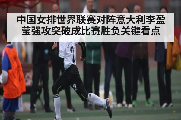 中国女排世界联赛对阵意大利李盈莹强攻突破成比赛胜负关键看点