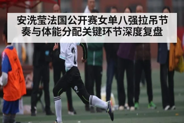 安洗莹法国公开赛女单八强拉吊节奏与体能分配关键环节深度复盘